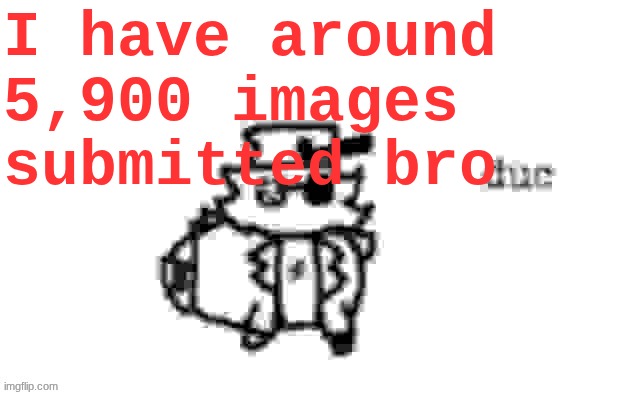 Ducc's loaf temp (v3) | I have around 5,900 images submitted bro | image tagged in ducc's loaf temp v3 | made w/ Imgflip meme maker