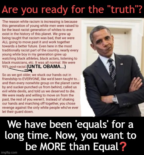 Obama chose to divide us rather than unite us and set us back in time. | Are you ready for the "truth"? (UNTIL OBAMA...); We have been 'equals' for a 
long time. Now, you want to 
be MORE than Equal; ? | image tagged in barack obama,reverse,racism,equality,the truth | made w/ Imgflip meme maker
