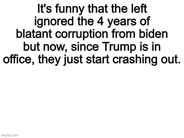 Sad but funny | It's funny that the left ignored the 4 years of blatant corruption from biden but now, since Trump is in office, they just start crashing out. | image tagged in memes,funny,politics,political meme,donald trump | made w/ Imgflip meme maker
