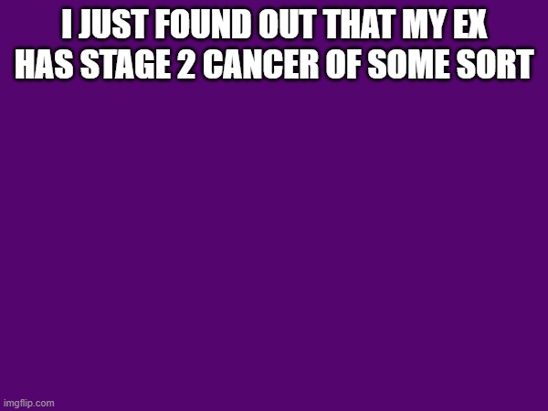 I JUST FOUND OUT THAT MY EX HAS STAGE 2 CANCER OF SOME SORT | made w/ Imgflip meme maker