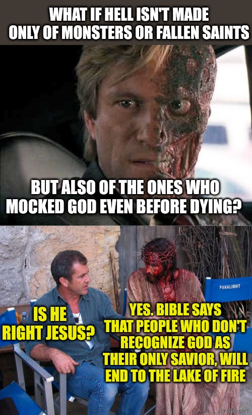 WHAT IF HELL ISN'T MADE ONLY OF MONSTERS OR FALLEN SAINTS; BUT ALSO OF THE ONES WHO MOCKED GOD EVEN BEFORE DYING? YES. BIBLE SAYS THAT PEOPLE WHO DON'T RECOGNIZE GOD AS THEIR ONLY SAVIOR, WILL END TO THE LAKE OF FIRE; IS HE RIGHT JESUS? | image tagged in two face,mel gibson and jesus christ | made w/ Imgflip meme maker
