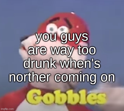 gobbles | you guys are way too drunk when's norther coming on | image tagged in gobbles | made w/ Imgflip meme maker