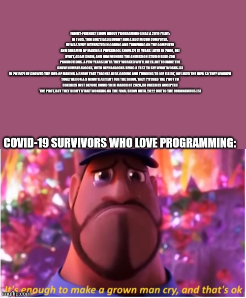 Another day, another meme | FAMILY-FRIENDLY SHOW ABOUT PROGRAMMING HAS A 2019 PILOT:
IN 1985, TOM BOX'S DAD BOUGHT HIM A BBC MICRO COMPUTER. HE WAS VERY INTERESTED IN CODING AND TINKERING ON THE COMPUTER AND DREAMED OF MAKING A PRESCHOOL SHOW.[2] 15 YEARS LATER IN 2000, OLI HYATT, ADAM SHAW, AND HIM FOUNDED THE ANIMATION STUDIO BLUE-ZOO PRODUCTIONS. A FEW YEARS LATER THEY WORKED WITH JOE ELLIOT TO MAKE THE SHOW NUMBERBLOCKS, WITH ALPHABLOCKS BEING A TEST TO SEE WHAT WORKS.[3]

IN 2019[2] HE SHOWED THE IDEA OF MAKING A SHOW THAT TEACHES KIDS CODING AND THINKING TO JOE ELLIOT, JOE LIKED THE IDEA SO THEY WORKED TOGETHER ON A 5 MINUTE[4] PILOT FOR THE SHOW. THEY PITCHED THE PILOT TO CBEEBIES JUST BEFORE COVID 19 IN MARCH OF 2020,[5] CBEEBIES ACCEPTED THE PILOT, BUT THEY DIDN'T START WORKING ON THE FINAL SHOW UNTIL 2022 DUE TO THE CORONAVIRUS.[6]; COVID-19 SURVIVORS WHO LOVE PROGRAMMING: | image tagged in it's enough to make a grown man cry and that's ok,covid-19,programming | made w/ Imgflip meme maker