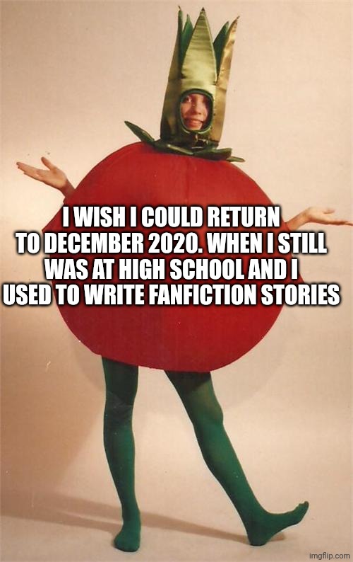 tomato | I WISH I COULD RETURN TO DECEMBER 2020. WHEN I STILL WAS AT HIGH SCHOOL AND I USED TO WRITE FANFICTION STORIES | image tagged in tomato | made w/ Imgflip meme maker