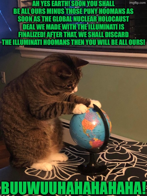Ah Soon You Shall Be All Ours | AH YES EARTH! SOON YOU SHALL BE ALL OURS MINUS THOSE PUNY HOOMANS AS SOON AS THE GLOBAL NUCLEAR HOLOCAUST DEAL WE MADE WITH THE ILLUMINATI IS FINALIZED! AFTER THAT, WE SHALL DISCARD THE ILLUMINATI HOOMANS THEN YOU WILL BE ALL OURS! BUUWUUHAHAHAHAHA! | image tagged in cats,funny cats,world domination,nuclear war,illuminati,planet earth | made w/ Imgflip meme maker