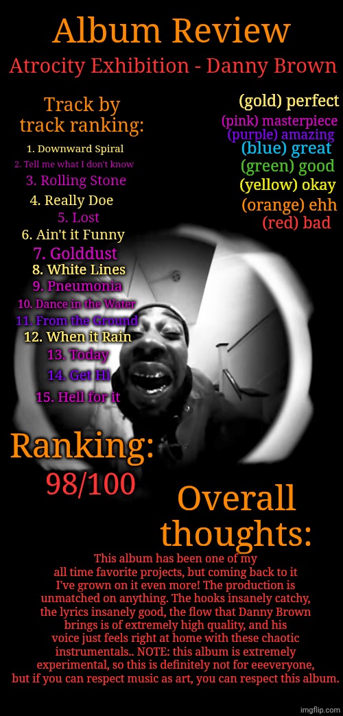 Not LGBTQ related in the slightest but I need at least one server to show my music takes and I'm not at 10k on this new acc yet. | Album Review; Atrocity Exhibition - Danny Brown; Track by track ranking:; (gold) perfect; (pink) masterpiece; (purple) amazing; 1. Downward Spiral; (blue) great; 2. Tell me what I don't know; (green) good; 3. Rolling Stone; (yellow) okay; 4. Really Doe; (orange) ehh; 5. Lost; (red) bad; 6. Ain't it Funny; 7. Golddust; 8. White Lines; 9. Pneumonia; 10. Dance in the Water; 11. From the Ground; 12. When it Rain; 13. Today; 14. Get Hi; 15. Hell for it; Ranking:; Overall thoughts:; 98/100; This album has been one of my all time favorite projects, but coming back to it I've grown on it even more! The production is unmatched on anything. The hooks insanely catchy, the lyrics insanely good, the flow that Danny Brown brings is of extremely high quality, and his voice just feels right at home with these chaotic instrumentals.. NOTE: this album is extremely experimental, so this is definitely not for eeeveryone, but if you can respect music as art, you can respect this album. | image tagged in music | made w/ Imgflip meme maker