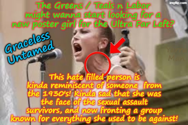 The Australian Ultra Far Left, might wanna find a new poster girl! | The Greens / Teals n Labor might wanna start looking for a new poster girl for the Ultra Far Left? Graceless Untamed; Yarra Man; This hate filled person is kinda reminiscent of someone  from the 1930's! Kinda sad that she was the face of the sexual assault survivors, and now fronting a group known for everything she used to be against! | image tagged in palestine terrorism gaza israel,labor albanese greens teals,bondi beach holocaust,grace tame,hate anger | made w/ Imgflip meme maker