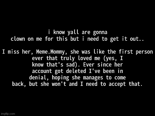 go ahead and clown on me or smth idrm | i know yall are gonna clown on me for this but i need to get it out..
 
I miss her, Meme.Mommy, she was like the first person ever that truly loved me (yes, I know that's sad). Ever since her account got deleted I've been in denial, hoping she manages to come back, but she won't and I need to accept that. | made w/ Imgflip meme maker