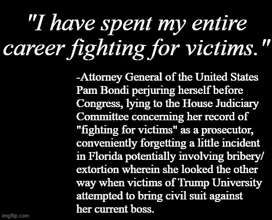 It's funny the things a politician will do when there's campaign "donations" to be extor- err... solicited. | "I have spent my entire career fighting for victims."; -Attorney General of the United States
Pam Bondi perjuring herself before
Congress, lying to the House Judiciary
Committee concerning her record of
"fighting for victims" as a prosecutor,
conveniently forgetting a little incident
in Florida potentially involving bribery/
extortion wherein she looked the other
way when victims of Trump University
attempted to bring civil suit against
her current boss. | image tagged in pam bondi,trump university,i see nothing,bribery,extortion,crooked | made w/ Imgflip meme maker