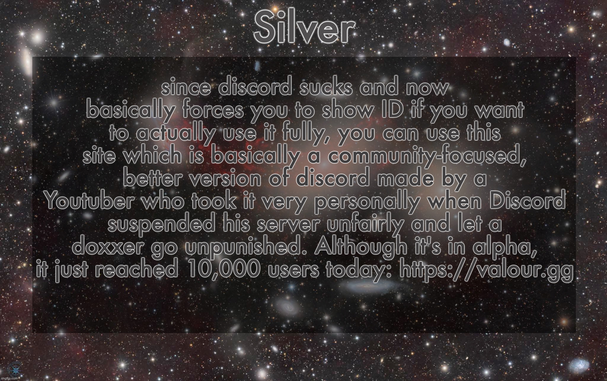 No I am not being paid, I just think this site has a better future than discord does | since discord sucks and now basically forces you to show ID if you want to actually use it fully, you can use this site which is basically a community-focused, better version of discord made by a Youtuber who took it very personally when Discord suspended his server unfairly and let a doxxer go unpunished. Although it's in alpha, it just reached 10,000 users today: https://valour.gg | image tagged in silver's galaxy announcement temp | made w/ Imgflip meme maker