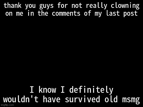 thank you guys for not really clowning on me in the comments of my last post; I know I definitely wouldn't have survived old msmg | made w/ Imgflip meme maker