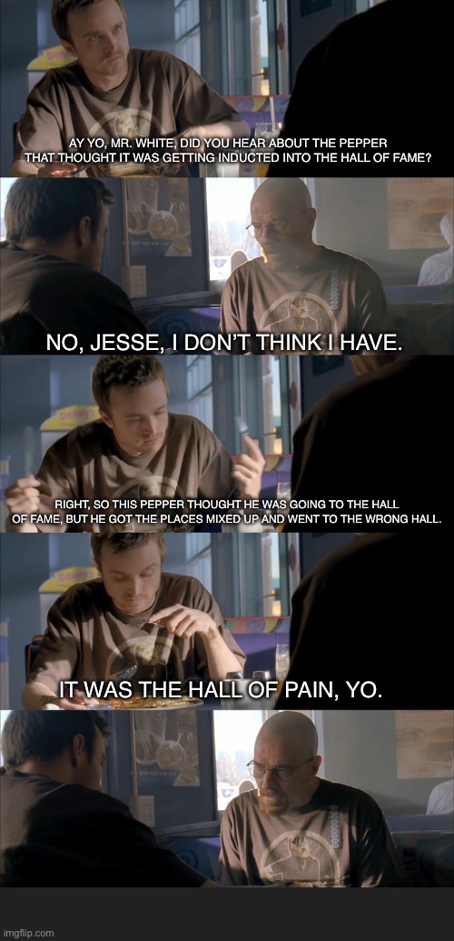 AY YO, MR. WHITE, DID YOU HEAR ABOUT THE PEPPER THAT THOUGHT IT WAS GETTING INDUCTED INTO THE HALL OF FAME? NO, JESSE, I DON’T THINK I HAVE. RIGHT, SO THIS PEPPER THOUGHT HE WAS GOING TO THE HALL OF FAME, BUT HE GOT THE PLACES MIXED UP AND WENT TO THE WRONG HALL. IT WAS THE HALL OF PAIN, YO. | image tagged in jesse what the hell are you talking about,bad pun,puns,pun | made w/ Imgflip meme maker