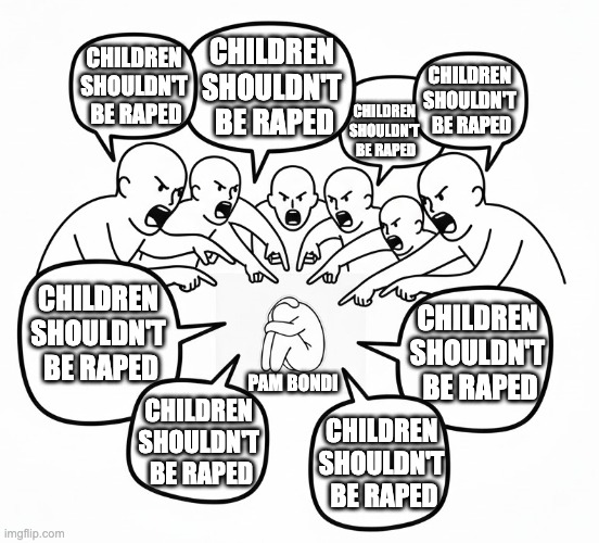 Mean people | CHILDREN 
SHOULDN'T 
BE RAPED; CHILDREN 
SHOULDN'T 
BE RAPED; CHILDREN 
SHOULDN'T 
BE RAPED; CHILDREN 
SHOULDN'T 
BE RAPED; CHILDREN 
SHOULDN'T 
BE RAPED; CHILDREN 
SHOULDN'T 
BE RAPED; PAM BONDI; CHILDREN 
SHOULDN'T 
BE RAPED; CHILDREN 
SHOULDN'T 
BE RAPED | image tagged in mean people | made w/ Imgflip meme maker