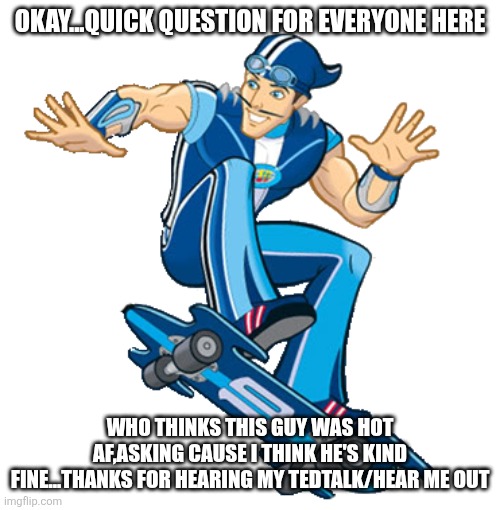 I'm just saying y'all | OKAY...QUICK QUESTION FOR EVERYONE HERE; WHO THINKS THIS GUY WAS HOT AF,ASKING CAUSE I THINK HE'S KIND FINE...THANKS FOR HEARING MY TEDTALK/HEAR ME OUT | image tagged in sportacus | made w/ Imgflip meme maker