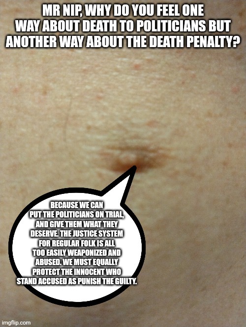 Sezmo's third nipple | MR NIP, WHY DO YOU FEEL ONE WAY ABOUT DEATH TO POLITICIANS BUT ANOTHER WAY ABOUT THE DEATH PENALTY? BECAUSE WE CAN PUT THE POLITICIANS ON TRIAL, AND GIVE THEM WHAT THEY DESERVE. THE JUSTICE SYSTEM FOR REGULAR FOLK IS ALL TOO EASILY WEAPONIZED AND ABUSED. WE MUST EQUALLY PROTECT THE INNOCENT WHO STAND ACCUSED AS PUNISH THE GUILTY. | image tagged in sezmo's third nipple | made w/ Imgflip meme maker