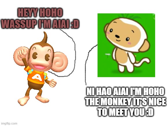 This idea just kinda popped into my head randomly | HEYY HOHO WASSUP I'M AIAI :D; NI HAO AIAI I'M HOHO
THE MONKEY IT'S NICE
TO MEET YOU :D | image tagged in blank white template,crossover memes,memes,ni hao kai-lan,super monkey ball,dank memes | made w/ Imgflip meme maker
