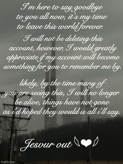 I'm here to say goodbye to you all now, it's my time to leave this world forever. I will not be deleting this account, however, I would greatly appreciate if my account will become something for you to remember me by. likely, by the time many of you are seeing this, I will no longer be alive, things have not gone as i'd hoped they would is all i'll say. Jesvur out 𓆩❤︎𓆪 | made w/ Imgflip meme maker