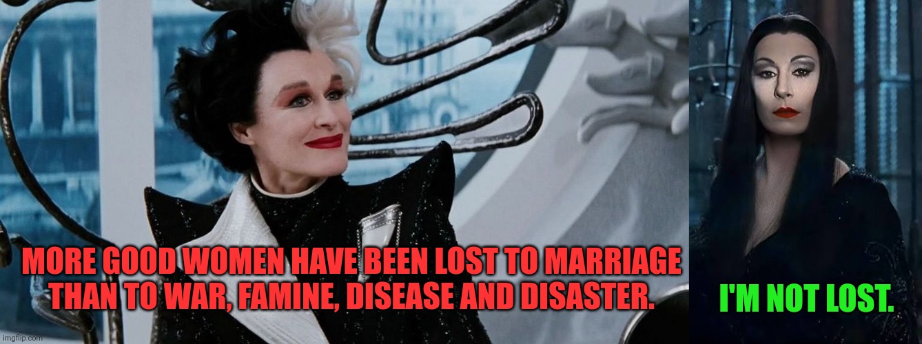 Cruella versus Morticia on marriage | I'M NOT LOST. MORE GOOD WOMEN HAVE BEEN LOST TO MARRIAGE THAN TO WAR, FAMINE, DISEASE AND DISASTER. | image tagged in cruella,101 dalmatians,morticia,addams family,marriage,relationships | made w/ Imgflip meme maker