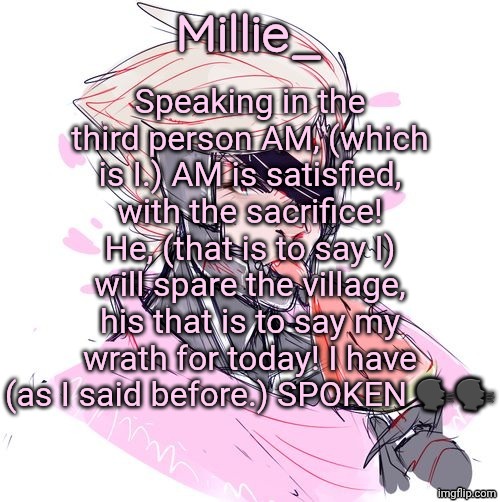Millie's Metal Gear Rising: Revengeance announcement template | Speaking in the third person AM, (which is I.) AM is satisfied, with the sacrifice! He, (that is to say I) will spare the village, his that is to say my wrath for today! I have (as I said before.) SPOKEN 🗣️🗣️ | image tagged in millie's metal gear rising revengeance announcement template | made w/ Imgflip meme maker