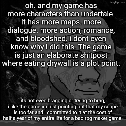 i am enslaved to my own project :3 | oh. and my game has more characters than undertale. It has more maps. more dialogue. more action, romance, and bloodshed. i dont even know why i did this. The game is just an elaborate shitpost where eating drywall is a plot point. its not even bragging or trying to brag, i like the game im just pointing out that my scope is too far and i committed to it at the cost of half a year of my entire life for a bad rpg maker game. | image tagged in tired wojak | made w/ Imgflip meme maker