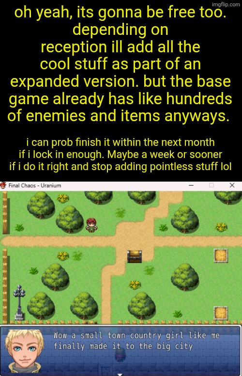 oh yeah, its gonna be free too.
depending on reception ill add all the cool stuff as part of an expanded version. but the base game already has like hundreds of enemies and items anyways. i can prob finish it within the next month if i lock in enough. Maybe a week or sooner if i do it right and stop adding pointless stuff lol | made w/ Imgflip meme maker
