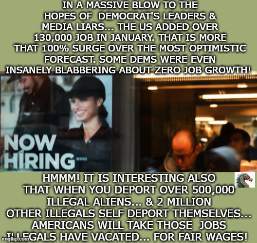 politics | IN A MASSIVE BLOW TO THE HOPES OF  DEMOCRAT'S LEADERS & MEDIA LIARS... THE US ADDED OVER 130,000 JOB IN JANUARY. THAT IS MORE THAT 100% SURGE OVER THE MOST OPTIMISTIC FORECAST. SOME DEMS WERE EVEN INSANELY BLABBERING ABOUT ZERO JOB GROWTH! HMMM! IT IS INTERESTING ALSO THAT WHEN YOU DEPORT OVER 500,000 ILLEGAL ALIENS... & 2 MILLION OTHER ILLEGALS SELF DEPORT THEMSELVES... AMERICANS WILL TAKE THOSE  JOBS ILLEGALS HAVE VACATED... FOR FAIR WAGES! | image tagged in political meme | made w/ Imgflip meme maker