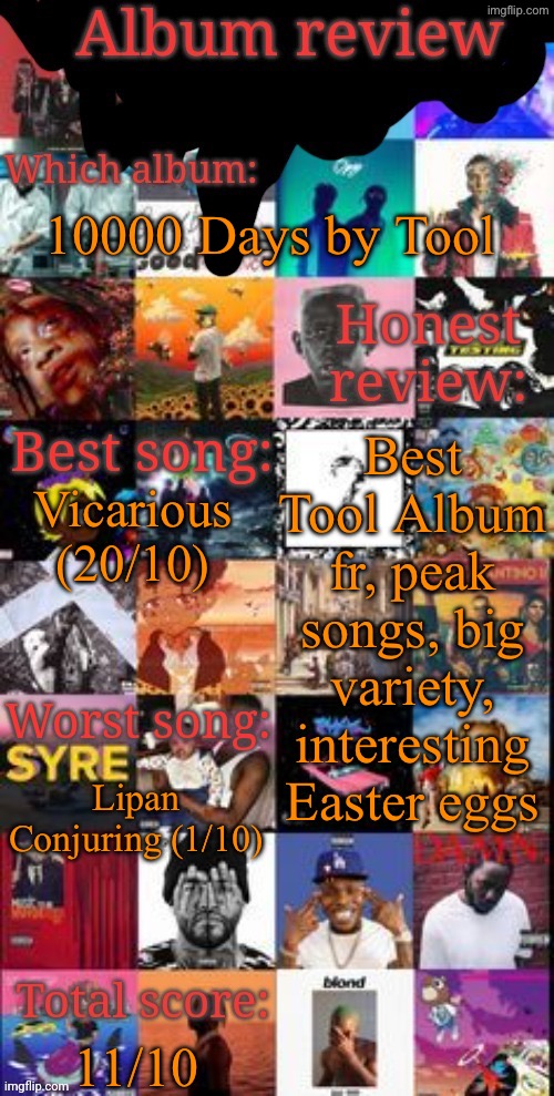 Album review | 10000 Days by Tool; Best Tool Album fr, peak songs, big variety, interesting Easter eggs; Vicarious (20/10); Lipan Conjuring (1/10); 11/10 | image tagged in album review | made w/ Imgflip meme maker