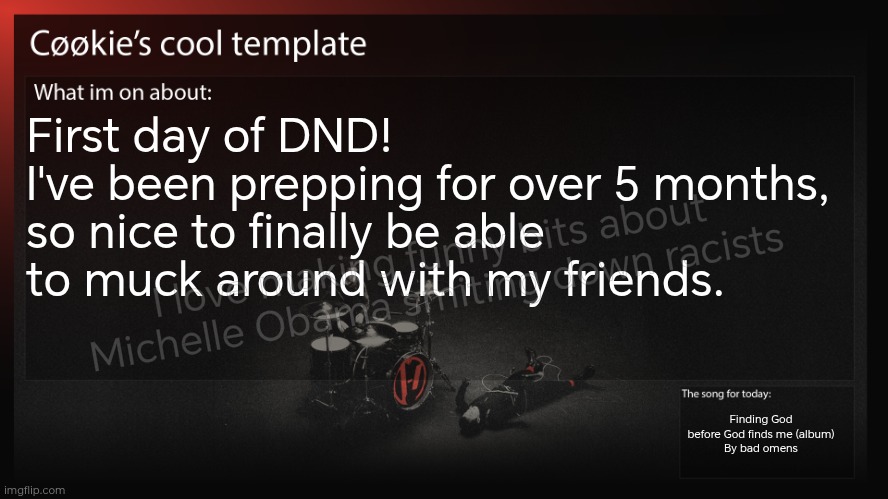 I would say, don't ask about Michelle, but please do. | First day of DND! 
I've been prepping for over 5 months, so nice to finally be able to muck around with my friends. I love making funny bits about Michelle Obama smiting down racists; Finding God before God finds me (album)
By bad omens | image tagged in bad omens is an amazing rock band | made w/ Imgflip meme maker