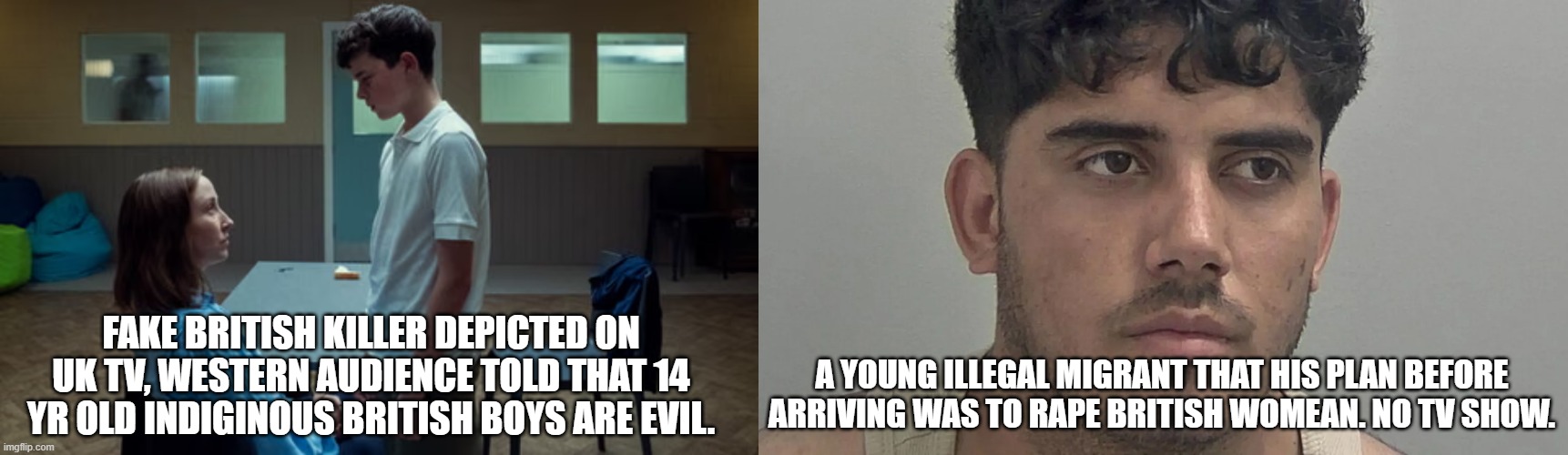 mainstream British show depicts UK indiginous boys AS EVIL, young migrants raping and killing british women get no tv show. | FAKE BRITISH KILLER DEPICTED ON UK TV, WESTERN AUDIENCE TOLD THAT 14 YR OLD INDIGINOUS BRITISH BOYS ARE EVIL. A YOUNG ILLEGAL MIGRANT THAT HIS PLAN BEFORE ARRIVING WAS TO RAPE BRITISH WOMEAN. NO TV SHOW. | made w/ Imgflip meme maker