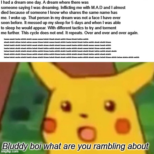Surprised Pikachu | I had a dream one day. A dream where there was someone saying I was dreaming. Inflicting me with M.A.D and I almost died because of someone I know who shares the same name has me. I woke up. That person in my dream was not a face I have ever seen before. It messed up my sleep for 5 days and when I was able to sleep he would appear. With different tactics to try and torment me further. This cycle does not end. It repeats. Over and over and over again. baaaa aaaab baaba abbbb ababb aaaaa aaaaa babab bbaab abaab aabbb bbaaa bbaab babba aabbb abaab ababb abbaa babab aabaa aaaaa bbaaa babab aaaaa baaab abbbb baaba babab bbaab babba aabbb abaab ababb bbaaa babab baabb ababb babab babbb aaaab ababb abaaa ababb abaab baaaa aaaab baaba abbbb ababb aaaaa aaaaa baaab abbbb baaba babab ababb abaab abbba babab bbaab babba aabbb abaab ababb aaaba abbbb abaab aaaaa babab bbaaa aabab aabbb babaa baaab ababb ababb abaab abbba aabbb bbaaa baaba abbbb ababb baabb abbbb baaab ababb bbaab babba aabbb abaab ababb bbaab abbbb ababb bbaaa bbaaa aabbb abaab abbba aabbb bbaaa baaba abbbb ababb abaab bbaab babba aabbb abaab ababb babaa babab aaaba ababb baabb abaaa ababb bbaaa babab bbaab abaab aabbb bbaaa aaaba abbbb abaab aaaaa babab bbaaa abbbb babaa ababa abbbb aabbb; Bluddy boi what are you rambling about | image tagged in memes,surprised pikachu | made w/ Imgflip meme maker