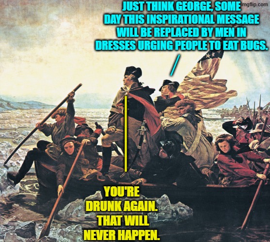 Not in a million year, right? | JUST THINK GEORGE, SOME DAY THIS INSPIRATIONAL MESSAGE WILL BE REPLACED BY MEN IN DRESSES URGING PEOPLE TO EAT BUGS. __; _____; YOU'RE DRUNK AGAIN.  THAT WILL NEVER HAPPEN. | image tagged in yep | made w/ Imgflip meme maker