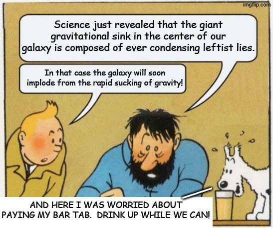 Always 'follow the science'. | Science just revealed that the giant gravitational sink in the center of our galaxy is composed of ever condensing leftist lies. In that case the galaxy will soon implode from the rapid sucking of gravity! __; AND HERE I WAS WORRIED ABOUT PAYING MY BAR TAB.  DRINK UP WHILE WE CAN! | image tagged in tintin and haddock | made w/ Imgflip meme maker