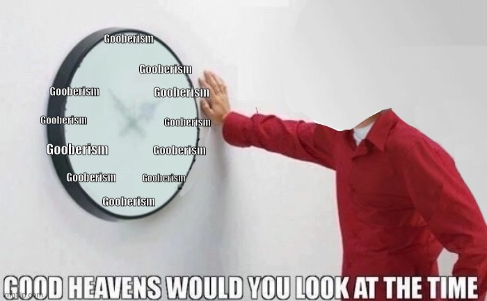 Good Heavens Would you look at the Time | Gooberism; Gooberism; Gooberism; Gooberism; Gooberism; Gooberism; Gooberism; Gooberism; Gooberism; Gooberism; Gooberism; Gooberism | image tagged in good heavens would you look at the time | made w/ Imgflip meme maker