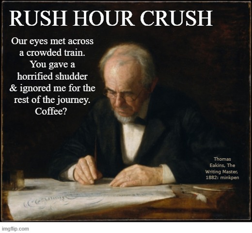 indeed | RUSH HOUR CRUSH; Our eyes met across
a crowded train.
You gave a
horrified shudder
& ignored me for the
rest of the journey.
Coffee? Thomas
Eakins, The
Writing Master, 
1882: minkpen | image tagged in art memes,valentine,love | made w/ Imgflip meme maker