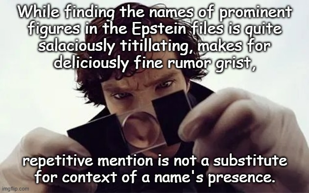 We all love a good "powerful figure comes up feet-of-clay" story, but a reminder seems in order: | While finding the names of prominent
figures in the Epstein files is quite
salaciously titillating, makes for
deliciously fine rumor grist, repetitive mention is not a substitute
for context of a name's presence. | image tagged in depends on the context,in situ,evidence,epstein files,let the chips fall where they will | made w/ Imgflip meme maker