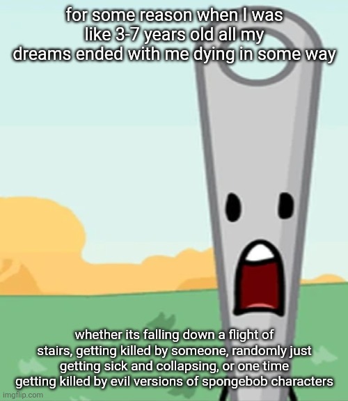 eg. X all the Y | for some reason when I was like 3-7 years old all my dreams ended with me dying in some way; whether its falling down a flight of stairs, getting killed by someone, randomly just getting sick and collapsing, or one time getting killed by evil versions of spongebob characters | image tagged in eg x all the y | made w/ Imgflip meme maker