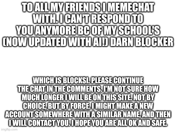 I am so sorry, my friends. I can only hope that you see this, and understand. Rise Up! | TO ALL MY FRIENDS I MEMECHAT WITH. I CAN'T RESPOND TO YOU ANYMORE BC OF MY SCHOOL'S (NOW UPDATED WITH AI!) DARN BLOCKER; WHICH IS BLOCKSI. PLEASE CONTINUE THE CHAT IN THE COMMENTS. I'M NOT SURE HOW MUCH LONGER I WILL BE ON THIS SITE. NOT BY CHOICE, BUT BY FORCE. I MIGHT MAKE A NEW ACCOUNT SOMEWHERE WITH A SIMILAR NAME, AND THEN I WILL CONTACT YOU. I HOPE YOU ARE ALL OK AND SAFE. | image tagged in goodbye,my dearest friends | made w/ Imgflip meme maker