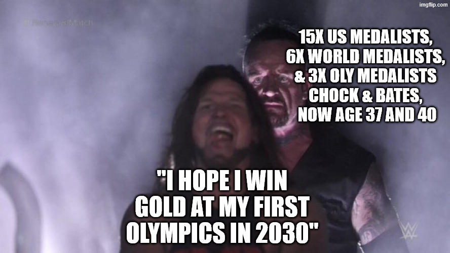 Its not out of the question | 15X US MEDALISTS, 
6X WORLD MEDALISTS, 
& 3X OLY MEDALISTS 
CHOCK & BATES, 
NOW AGE 37 AND 40; "I HOPE I WIN GOLD AT MY FIRST OLYMPICS IN 2030" | image tagged in aj styles undertaker,ice dance,figure skating,olympics,winter olympics,2026 winter olympics | made w/ Imgflip meme maker