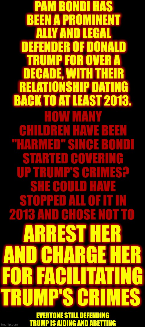 Arrest EVERYONE Still Covering Up TRUMP'S Crimes Against Children.  Imprison EVERYONE Covering-Up, And ON, The Epstein List | PAM BONDI HAS BEEN A PROMINENT ALLY AND LEGAL DEFENDER OF DONALD TRUMP FOR OVER A DECADE, WITH THEIR RELATIONSHIP DATING BACK TO AT LEAST 2013. HOW MANY CHILDREN HAVE BEEN "HARMED" SINCE BONDI STARTED COVERING UP TRUMP'S CRIMES?
SHE COULD HAVE STOPPED ALL OF IT IN 2013 AND CHOSE NOT TO; ARREST HER AND CHARGE HER FOR FACILITATING TRUMP'S CRIMES; EVERYONE STILL DEFENDING TRUMP IS AIDING AND ABETTING | image tagged in memes,maga,imprison trump,imprison everyone on epstein's list,satanists,satanism | made w/ Imgflip meme maker