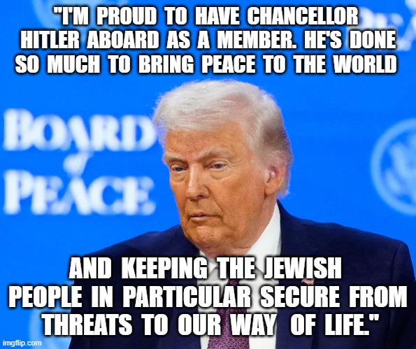Piss Board | "I'M  PROUD  TO  HAVE  CHANCELLOR  HITLER  ABOARD  AS  A  MEMBER.  HE'S  DONE  SO  MUCH  TO  BRING  PEACE  TO  THE  WORLD; AND  KEEPING  THE  JEWISH  PEOPLE  IN  PARTICULAR  SECURE  FROM  THREATS  TO  OUR  WAY   OF  LIFE." | image tagged in donald trump the clown | made w/ Imgflip meme maker