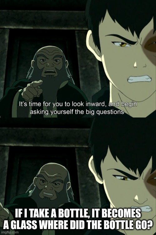 Iroh tells Zuko to look inward and ask real questions | IF I TAKE A BOTTLE, IT BECOMES A GLASS WHERE DID THE BOTTLE GO? | image tagged in iroh tells zuko to look inward and ask real questions | made w/ Imgflip meme maker