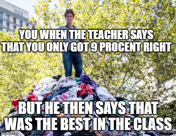 Trash pile | YOU WHEN THE TEACHER SAYS THAT YOU ONLY GOT 9 PROCENT RIGHT; BUT HE THEN SAYS THAT WAS THE BEST IN THE CLASS | image tagged in trash pile | made w/ Imgflip meme maker
