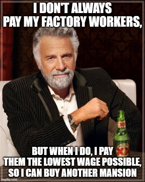 The Most Interesting Man In The World Meme | I DON'T ALWAYS PAY MY FACTORY WORKERS, BUT WHEN I DO, I PAY THEM THE LOWEST WAGE POSSIBLE, SO I CAN BUY ANOTHER MANSION | image tagged in memes,the most interesting man in the world | made w/ Imgflip meme maker