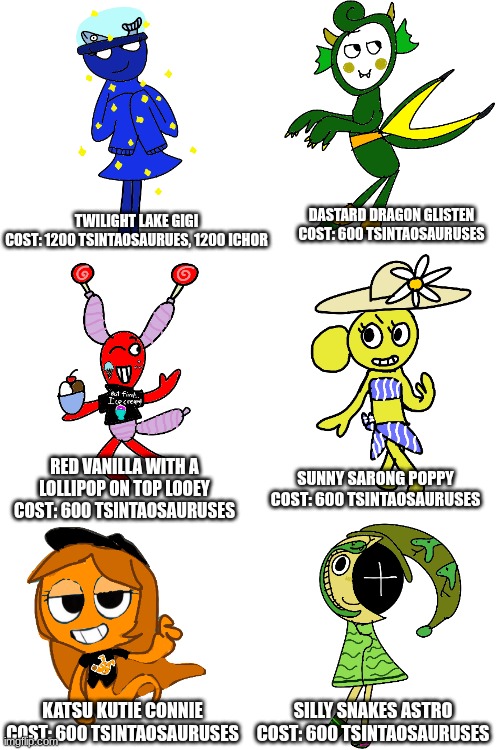 talent show skins pt. 1 @Live_Laugh_Looey: ur goat likes ice cream!!! (Calls it a talent show but proceeds to only include my st | DASTARD DRAGON GLISTEN
COST: 600 TSINTAOSAURUSES; TWILIGHT LAKE GIGI
COST: 1200 TSINTAOSAURUES, 1200 ICHOR; RED VANILLA WITH A LOLLIPOP ON TOP LOOEY
COST: 600 TSINTAOSAURUSES; SUNNY SARONG POPPY
COST: 600 TSINTAOSAURUSES; KATSU KUTIE CONNIE
COST: 600 TSINTAOSAURUSES; SILLY SNAKES ASTRO
COST: 600 TSINTAOSAURUSES | made w/ Imgflip meme maker