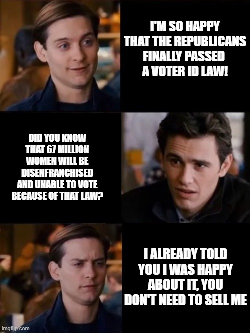 SAVE Act | I'M SO HAPPY THAT THE REPUBLICANS FINALLY PASSED 
A VOTER ID LAW! DID YOU KNOW THAT 67 MILLION WOMEN WILL BE DISENFRANCHISED AND UNABLE TO VOTE BECAUSE OF THAT LAW? I ALREADY TOLD YOU I WAS HAPPY ABOUT IT, YOU DON'T NEED TO SELL ME | image tagged in you don't have to convince me/sell it to me | made w/ Imgflip meme maker