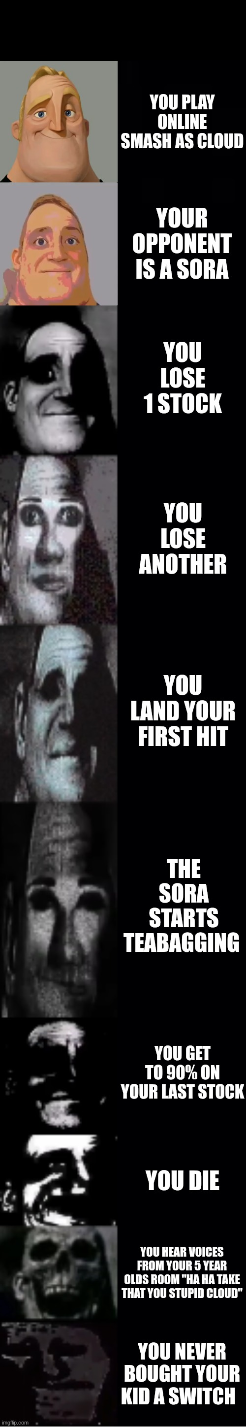 mr incredible becoming uncanny | YOU PLAY ONLINE SMASH AS CLOUD; YOUR OPPONENT IS A SORA; YOU LOSE 1 STOCK; YOU LOSE ANOTHER; YOU LAND YOUR FIRST HIT; THE SORA STARTS TEABAGGING; YOU GET TO 90% ON YOUR LAST STOCK; YOU DIE; YOU HEAR VOICES FROM YOUR 5 YEAR OLDS ROOM "HA HA TAKE THAT YOU STUPID CLOUD"; YOU NEVER BOUGHT YOUR KID A SWITCH | image tagged in mr incredible becoming uncanny | made w/ Imgflip meme maker