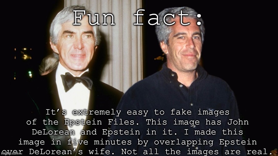 Facts. | Fun fact:; It’s extremely easy to fake images of the Epstein Files. This image has John DeLorean and Epstein in it. I made this image in five minutes by overlapping Epstein over DeLorean’s wife. Not all the images are real. | image tagged in epstein,pedophiles,hoax,conservative | made w/ Imgflip meme maker