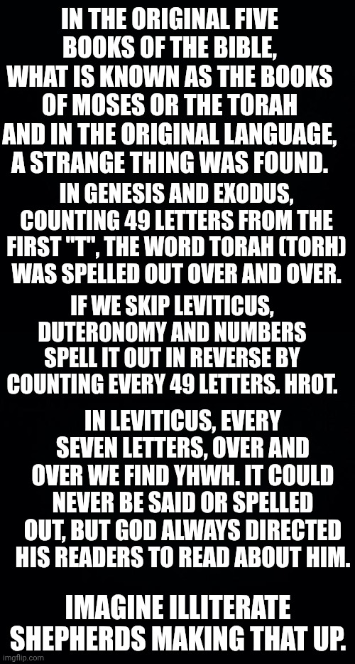 IN THE ORIGINAL FIVE BOOKS OF THE BIBLE, WHAT IS KNOWN AS THE BOOKS OF MOSES OR THE TORAH AND IN THE ORIGINAL LANGUAGE, A STRANGE THING WAS FOUND. IN GENESIS AND EXODUS, COUNTING 49 LETTERS FROM THE FIRST "T", THE WORD TORAH (TORH) WAS SPELLED OUT OVER AND OVER. IF WE SKIP LEVITICUS, DUTERONOMY AND NUMBERS SPELL IT OUT IN REVERSE BY COUNTING EVERY 49 LETTERS. HROT. IN LEVITICUS, EVERY SEVEN LETTERS, OVER AND OVER WE FIND YHWH. IT COULD NEVER BE SAID OR SPELLED OUT, BUT GOD ALWAYS DIRECTED HIS READERS TO READ ABOUT HIM. IMAGINE ILLITERATE SHEPHERDS MAKING THAT UP. | image tagged in black background | made w/ Imgflip meme maker