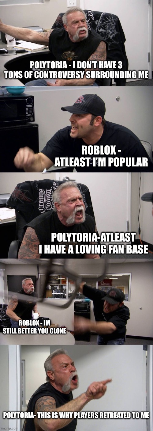 Polytoria vs Roblox | POLYTORIA - I DON’T HAVE 3 TONS OF CONTROVERSY SURROUNDING ME; ROBLOX - ATLEAST I’M POPULAR; POLYTORIA-ATLEAST I HAVE A LOVING FAN BASE; ROBLOX - IM STILL BETTER YOU CLONE; POLYTORIA- THIS IS WHY PLAYERS RETREATED TO ME | image tagged in memes,american chopper argument | made w/ Imgflip meme maker