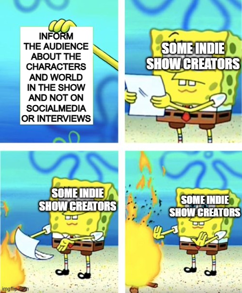 please tell me I'm not the only one who has noticed | INFORM THE AUDIENCE ABOUT THE CHARACTERS AND WORLD IN THE SHOW AND NOT ON SOCIALMEDIA OR INTERVIEWS; SOME INDIE SHOW CREATORS; SOME INDIE SHOW CREATORS; SOME INDIE SHOW CREATORS | image tagged in spongebob burning paper,indie,shows | made w/ Imgflip meme maker